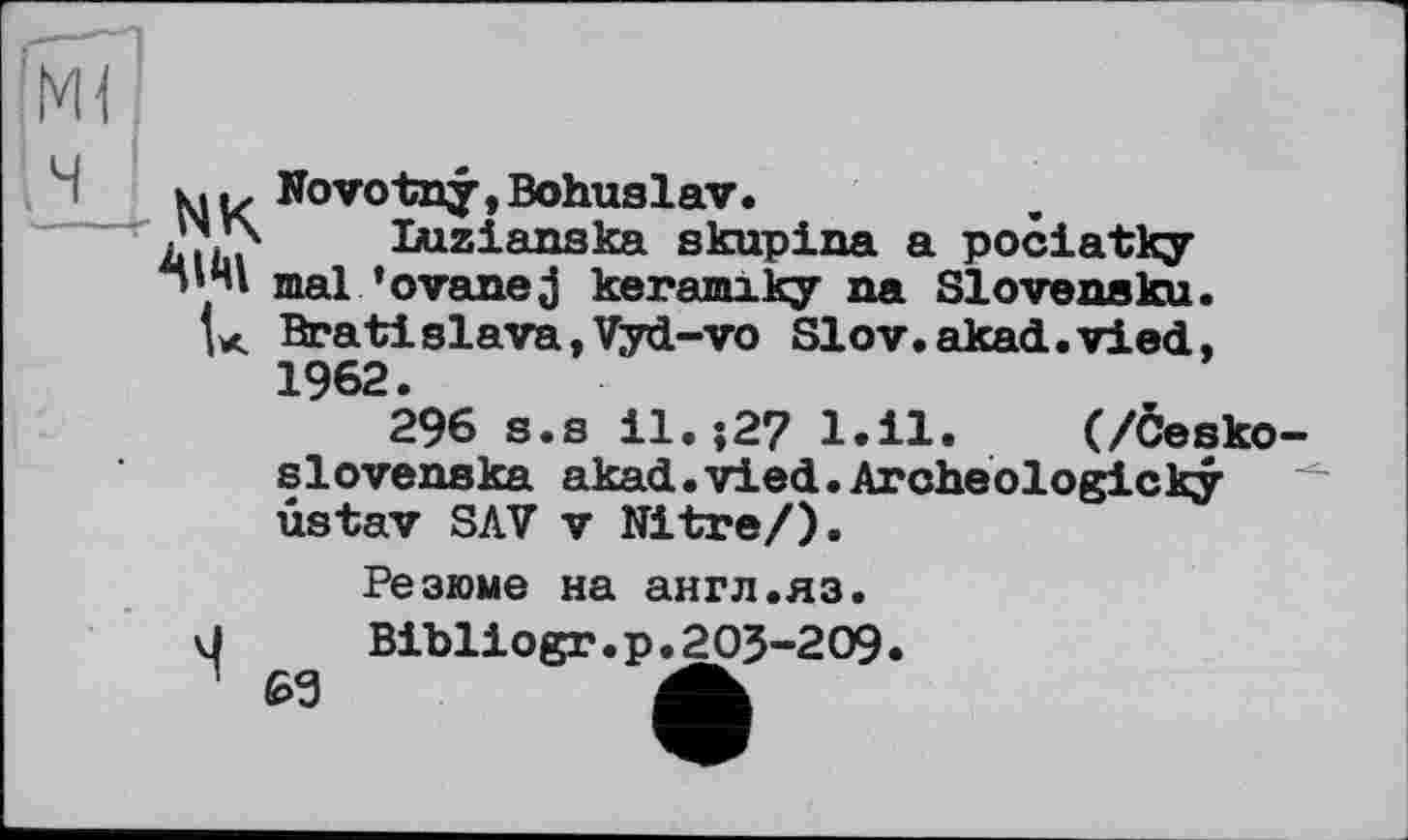 ﻿
к... Novotny, Bohuslav.
.’X’x Luzianska skupina a pociatky
• і mal ’оvane j keramiky na Slovensku.
tx Bratislava,Vyd-vo Slov.akad.vied, 1962.
296 s.s il.-,27 l.il. (/Cesko-slovenska akad.vied.Archeologicky ûstav SAV V Nitre/).
Резюме на англ.яз.
J	Bibliogr.p.203-209.
^3	A